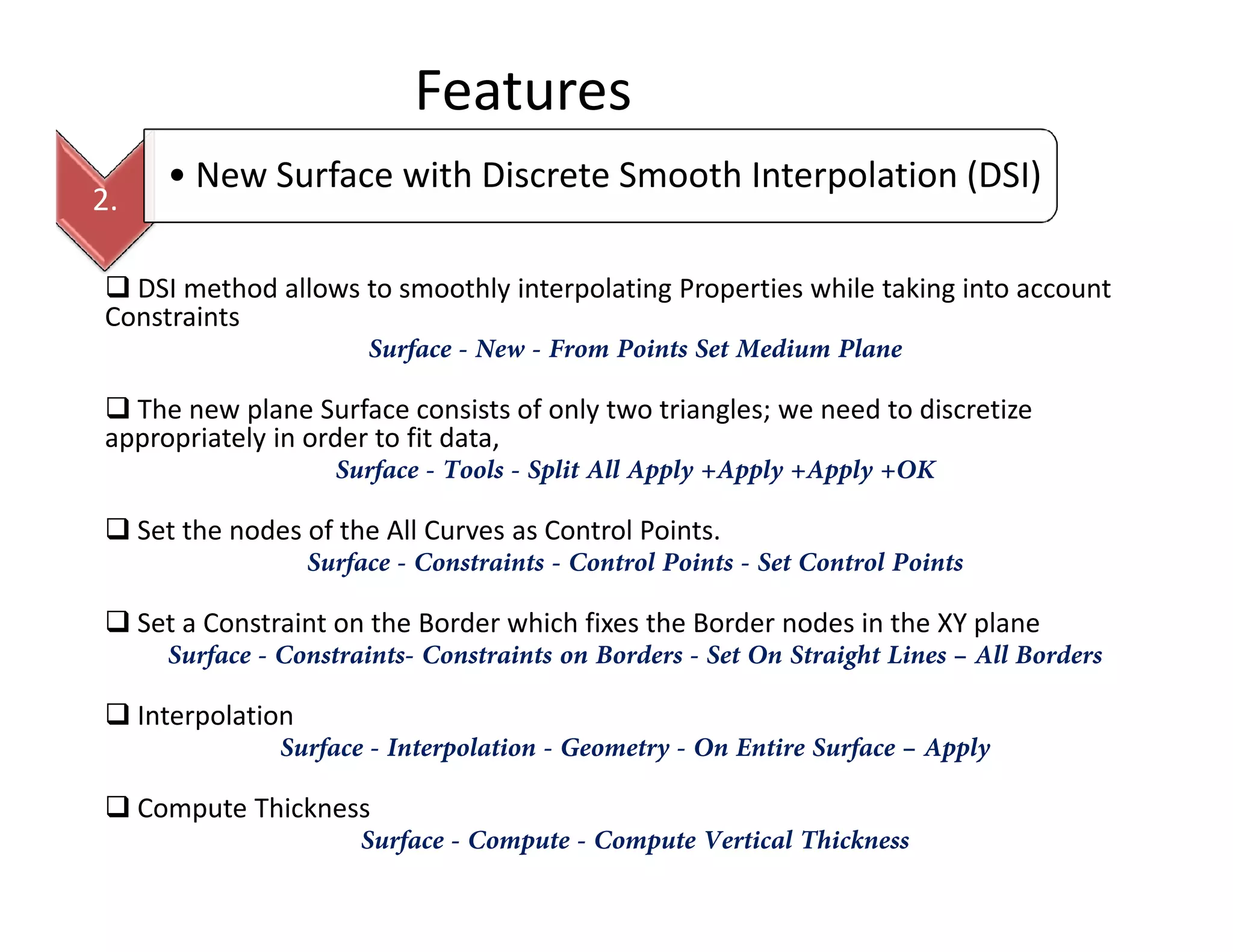 Features
2.
• New Surface with Discrete Smooth Interpolation (DSI)
DSI method allows to smoothly interpolating Properties while taking into account
Constraints
Surface - New - From Points Set Medium Plane
The new plane Surface consists of only two triangles; we need to discretize
appropriately in order to fit data,
Surface - Tools - Split All Apply +Apply +Apply +OKSurface - Tools - Split All Apply +Apply +Apply +OK
Set the nodes of the All Curves as Control Points.
Surface - Constraints - Control Points - Set Control Points
Set a Constraint on the Border which fixes the Border nodes in the XY plane
Surface - Constraints- Constraints on Borders - Set On Straight Lines – All Borders
Interpolation
Surface - Interpolation - Geometry - On Entire Surface – Apply
Compute Thickness
Surface - Compute - Compute Vertical Thickness
 