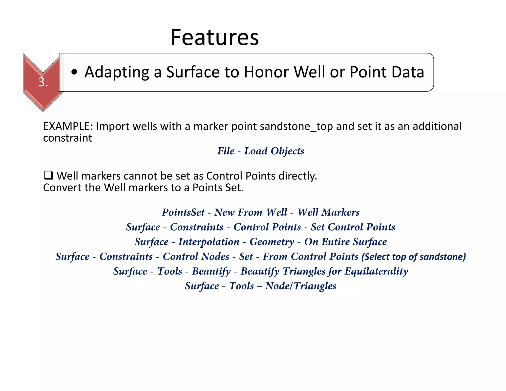 Features
EXAMPLE: Import wells with a marker point sandstone_top and set it as an additional
constraint
File - Load Objects
Well markers cannot be set as Control Points directly.
Convert the Well markers to a Points Set.
3.
• Adapting a Surface to Honor Well or Point Data
PointsSet - New From Well - Well Markers
Surface - Constraints - Control Points - Set Control Points
Surface - Interpolation - Geometry - On Entire Surface
Surface - Constraints - Control Nodes - Set - From Control Points (Select top of sandstone)
Surface - Tools - Beautify - Beautify Triangles for Equilaterality
Surface - Tools – Node/Triangles
 
