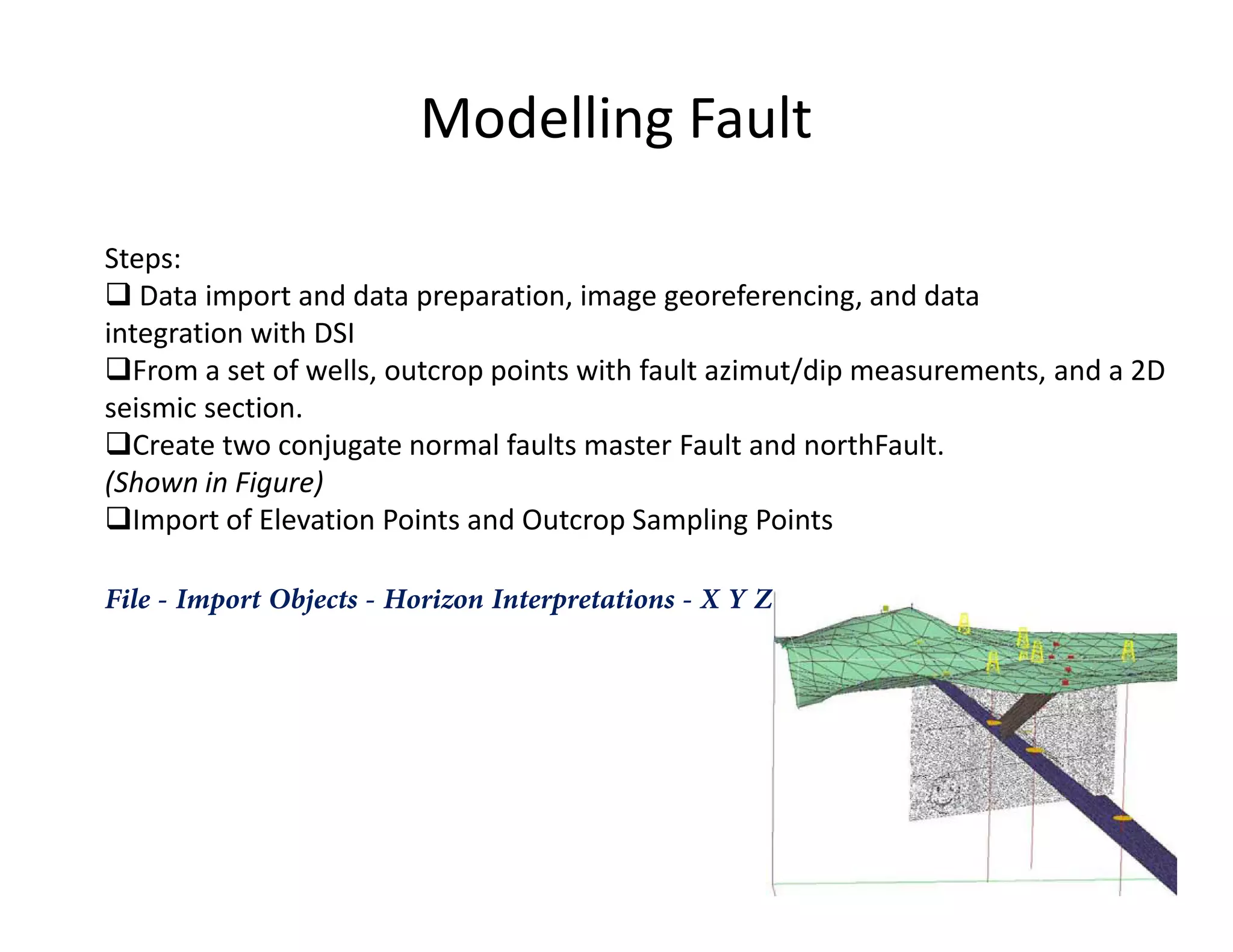 Modelling Fault
Steps:
Data import and data preparation, image georeferencing, and data
integration with DSI
From a set of wells, outcrop points with fault azimut/dip measurements, and a 2D
seismic section.
Create two conjugate normal faults master Fault and northFault.
(Shown in Figure)(Shown in Figure)
Import of Elevation Points and Outcrop Sampling Points
File - Import Objects - Horizon Interpretations - X Y Z
 
