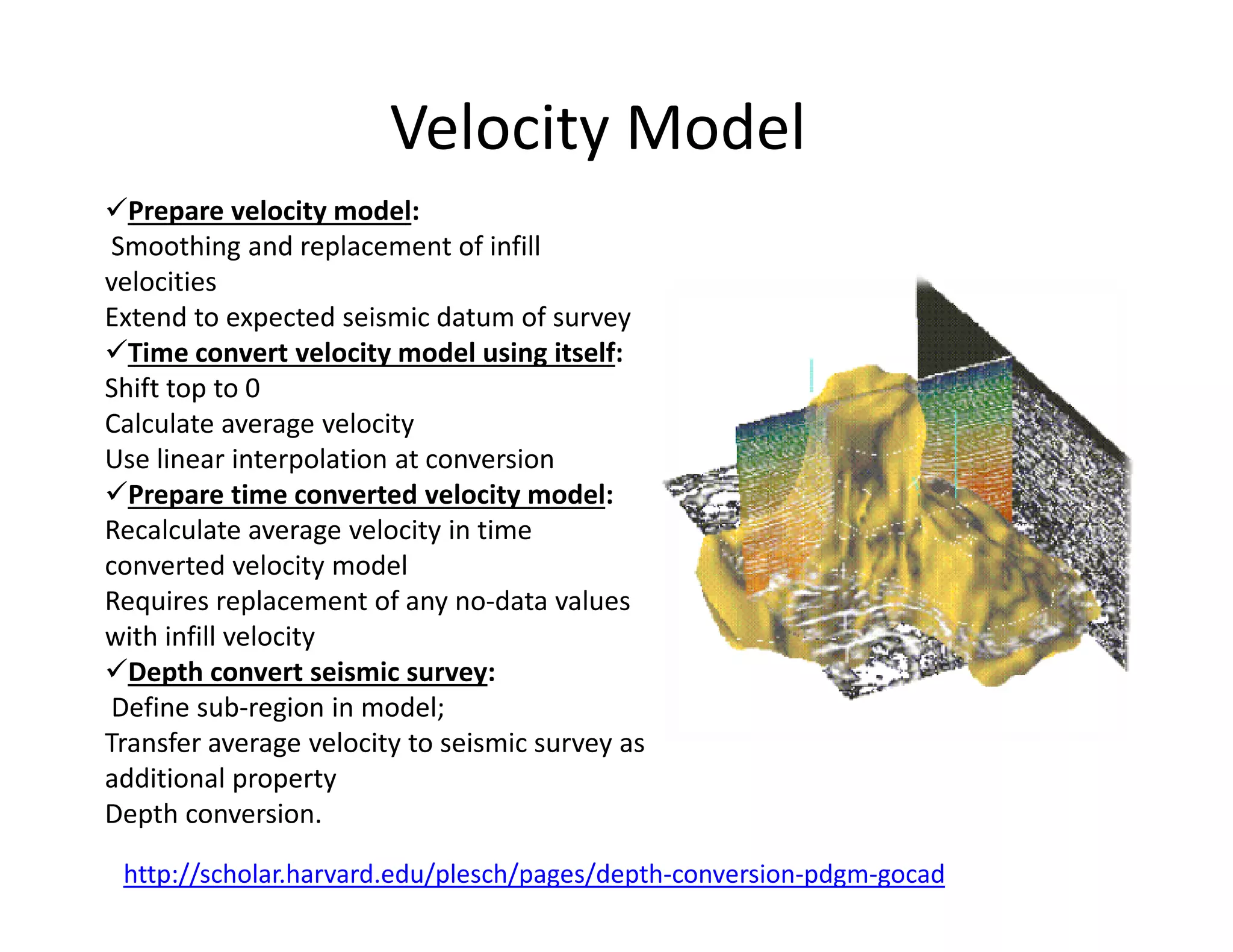 Velocity Model
Prepare velocity model:
Smoothing and replacement of infill
velocities
Extend to expected seismic datum of survey
Time convert velocity model using itself:
Shift top to 0
Calculate average velocity
Use linear interpolation at conversion
Prepare time converted velocity model:
http://scholar.harvard.edu/plesch/pages/depth-conversion-pdgm-gocad
Prepare time converted velocity model:
Recalculate average velocity in time
converted velocity model
Requires replacement of any no-data values
with infill velocity
Depth convert seismic survey:
Define sub-region in model;
Transfer average velocity to seismic survey as
additional property
Depth conversion.
 