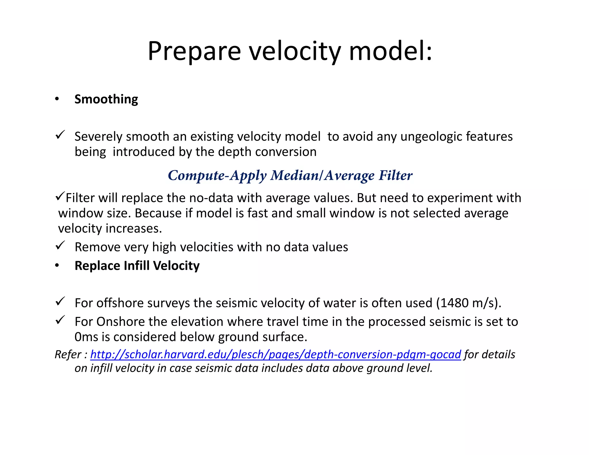 Prepare velocity model:
• Smoothing
Severely smooth an existing velocity model to avoid any ungeologic features
being introduced by the depth conversion
Compute-Apply Median/Average Filter
Filter will replace the no-data with average values. But need to experiment with
window size. Because if model is fast and small window is not selected average
velocity increases.velocity increases.
Remove very high velocities with no data values
• Replace Infill Velocity
For offshore surveys the seismic velocity of water is often used (1480 m/s).
For Onshore the elevation where travel time in the processed seismic is set to
0ms is considered below ground surface.
Refer : http://scholar.harvard.edu/plesch/pages/depth-conversion-pdgm-gocad for details
on infill velocity in case seismic data includes data above ground level.
 