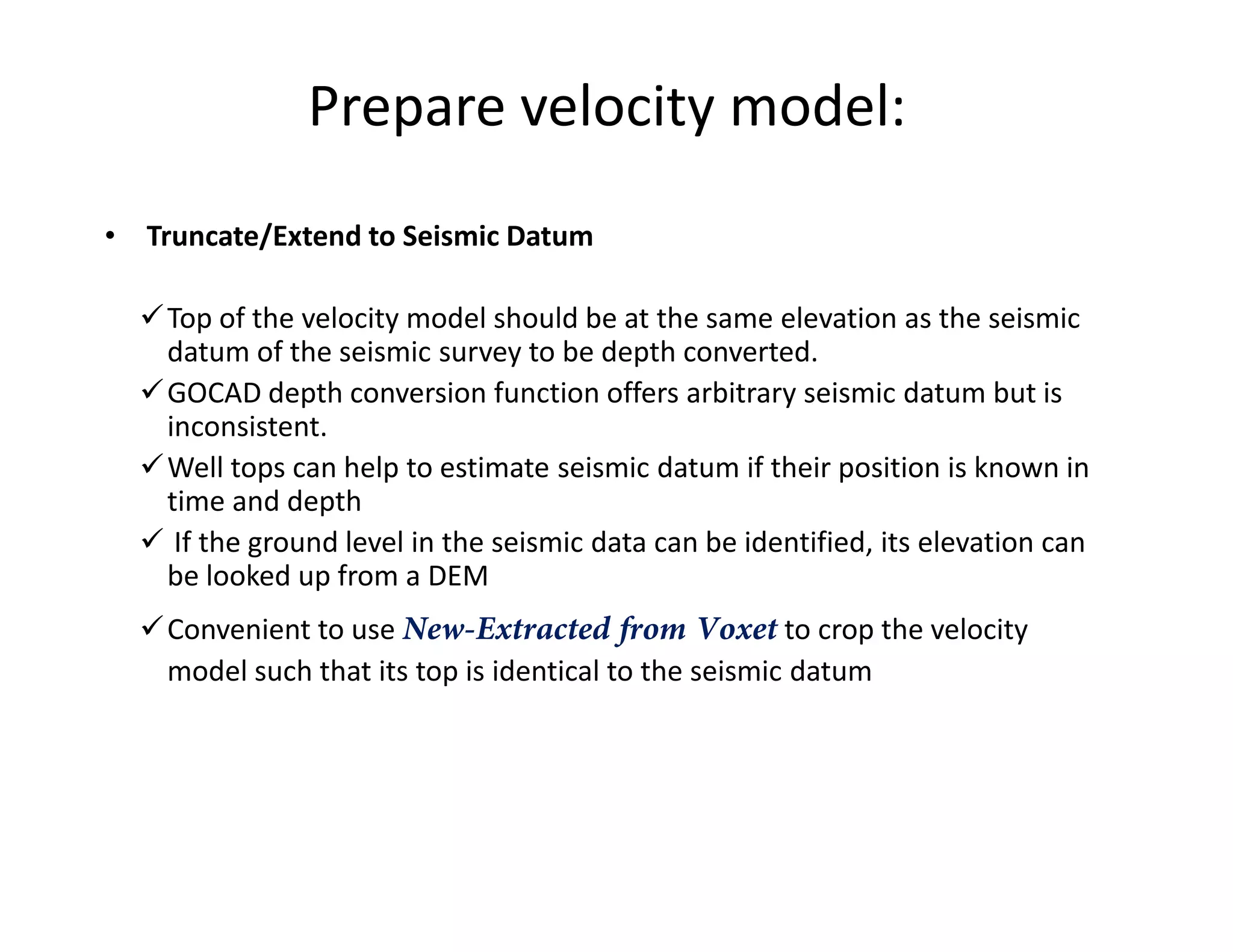 Prepare velocity model:
• Truncate/Extend to Seismic Datum
Top of the velocity model should be at the same elevation as the seismic
datum of the seismic survey to be depth converted.
GOCAD depth conversion function offers arbitrary seismic datum but is
inconsistent.
Well tops can help to estimate seismic datum if their position is known inWell tops can help to estimate seismic datum if their position is known in
time and depth
If the ground level in the seismic data can be identified, its elevation can
be looked up from a DEM
Convenient to use New-Extracted from Voxet to crop the velocity
model such that its top is identical to the seismic datum
 
