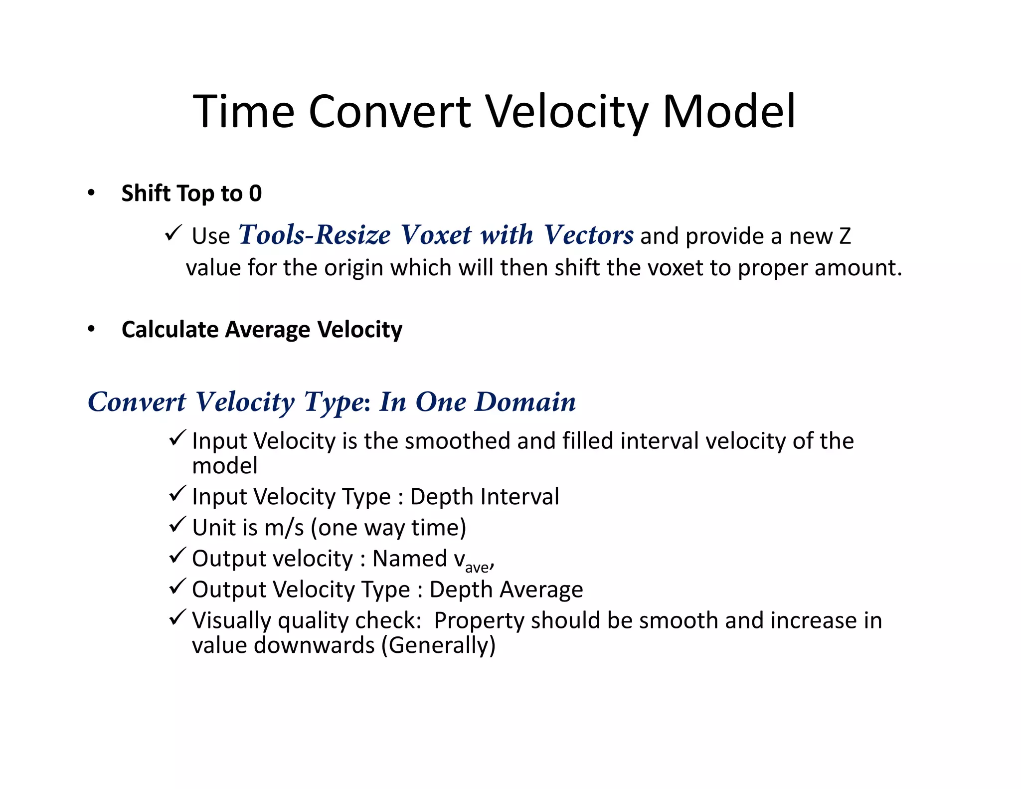 Time Convert Velocity Model
• Shift Top to 0
Use Tools-Resize Voxet with Vectors and provide a new Z
value for the origin which will then shift the voxet to proper amount.
• Calculate Average Velocity
Convert Velocity Type: In One DomainConvert Velocity Type: In One Domain
Input Velocity is the smoothed and filled interval velocity of the
model
Input Velocity Type : Depth Interval
Unit is m/s (one way time)
Output velocity : Named vave,
Output Velocity Type : Depth Average
Visually quality check: Property should be smooth and increase in
value downwards (Generally)
 
