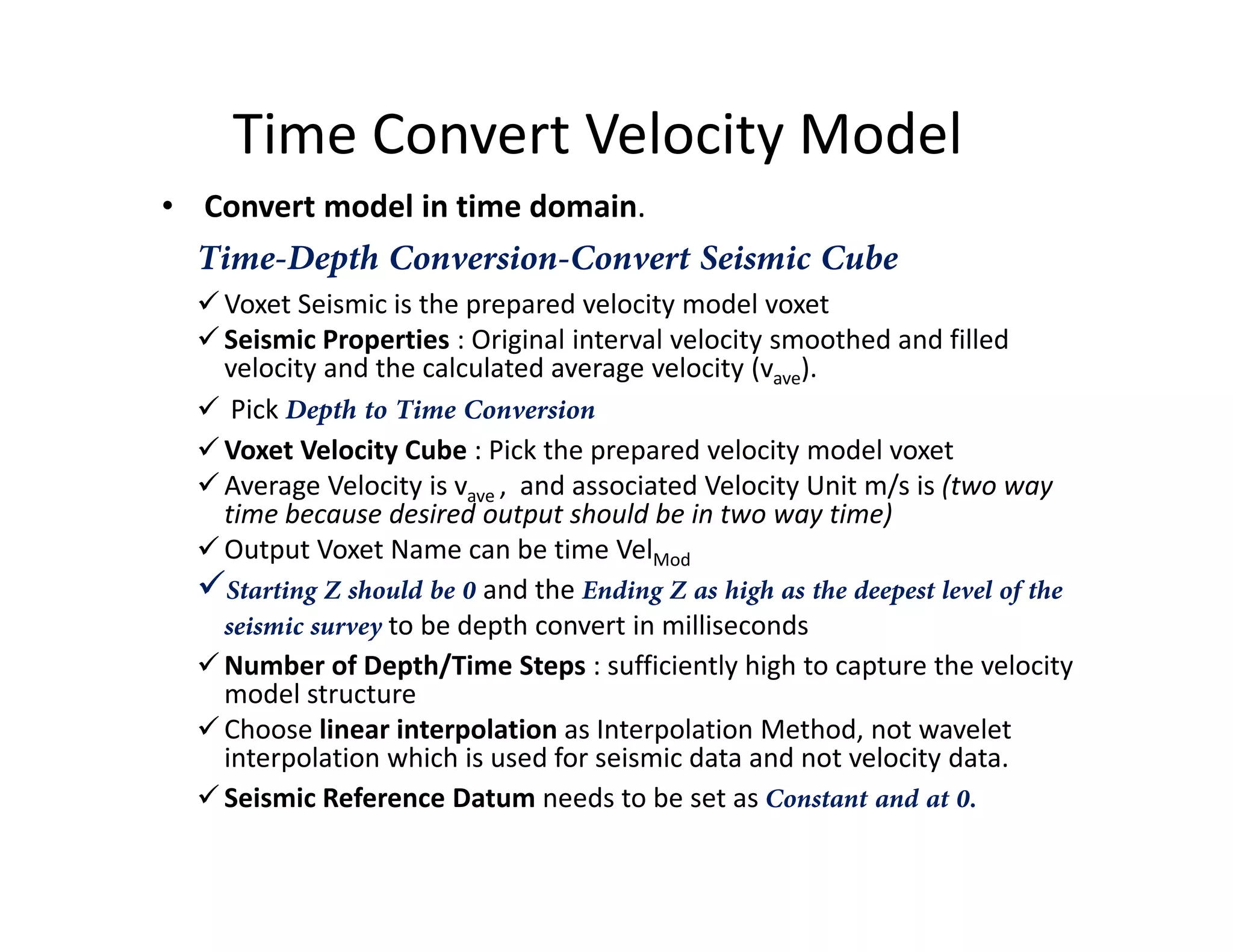 Time Convert Velocity Model
• Convert model in time domain.
Time-Depth Conversion-Convert Seismic Cube
Voxet Seismic is the prepared velocity model voxet
Seismic Properties : Original interval velocity smoothed and filled
velocity and the calculated average velocity (vave).
Pick Depth to Time Conversion
Voxet Velocity Cube : Pick the prepared velocity model voxet
Average Velocity is v , and associated Velocity Unit m/s is (two wayAverage Velocity is vave , and associated Velocity Unit m/s is (two way
time because desired output should be in two way time)
Output Voxet Name can be time VelMod
Starting Z should be 0 and the Ending Z as high as the deepest level of the
seismic survey to be depth convert in milliseconds
Number of Depth/Time Steps : sufficiently high to capture the velocity
model structure
Choose linear interpolation as Interpolation Method, not wavelet
interpolation which is used for seismic data and not velocity data.
Seismic Reference Datum needs to be set as Constant and at 0.
 