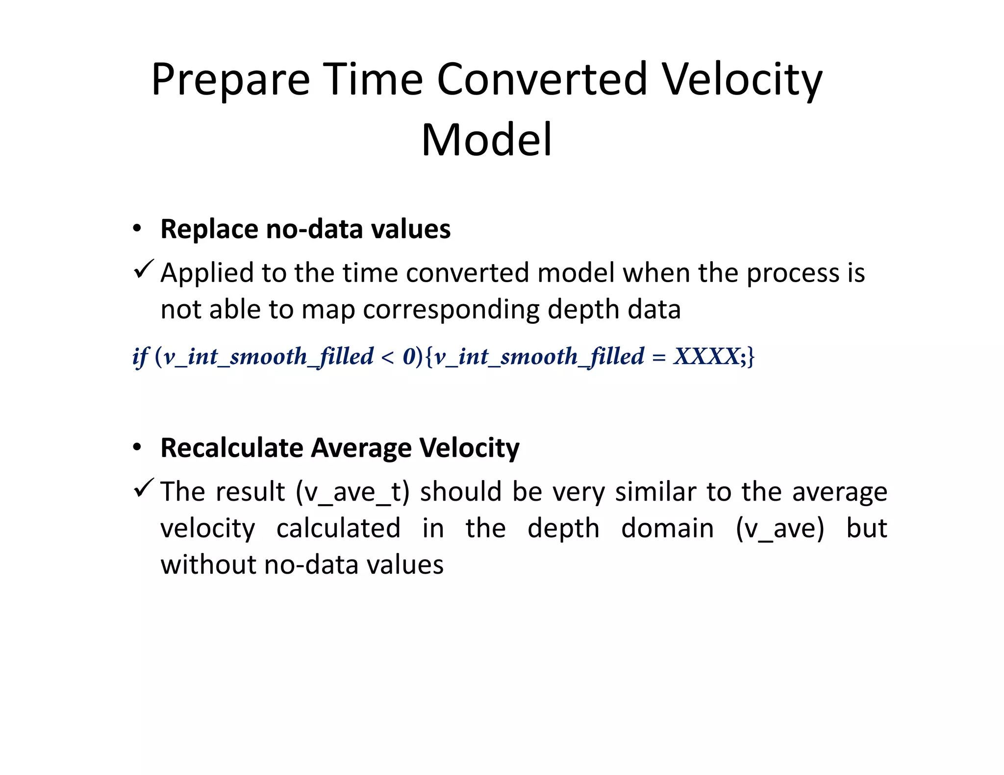 Prepare Time Converted Velocity
Model
• Replace no-data values
Applied to the time converted model when the process is
not able to map corresponding depth data
if (v_int_smooth_filled < 0){v_int_smooth_filled = XXXX;}
• Recalculate Average Velocity
The result (v_ave_t) should be very similar to the average
velocity calculated in the depth domain (v_ave) but
without no-data values
 