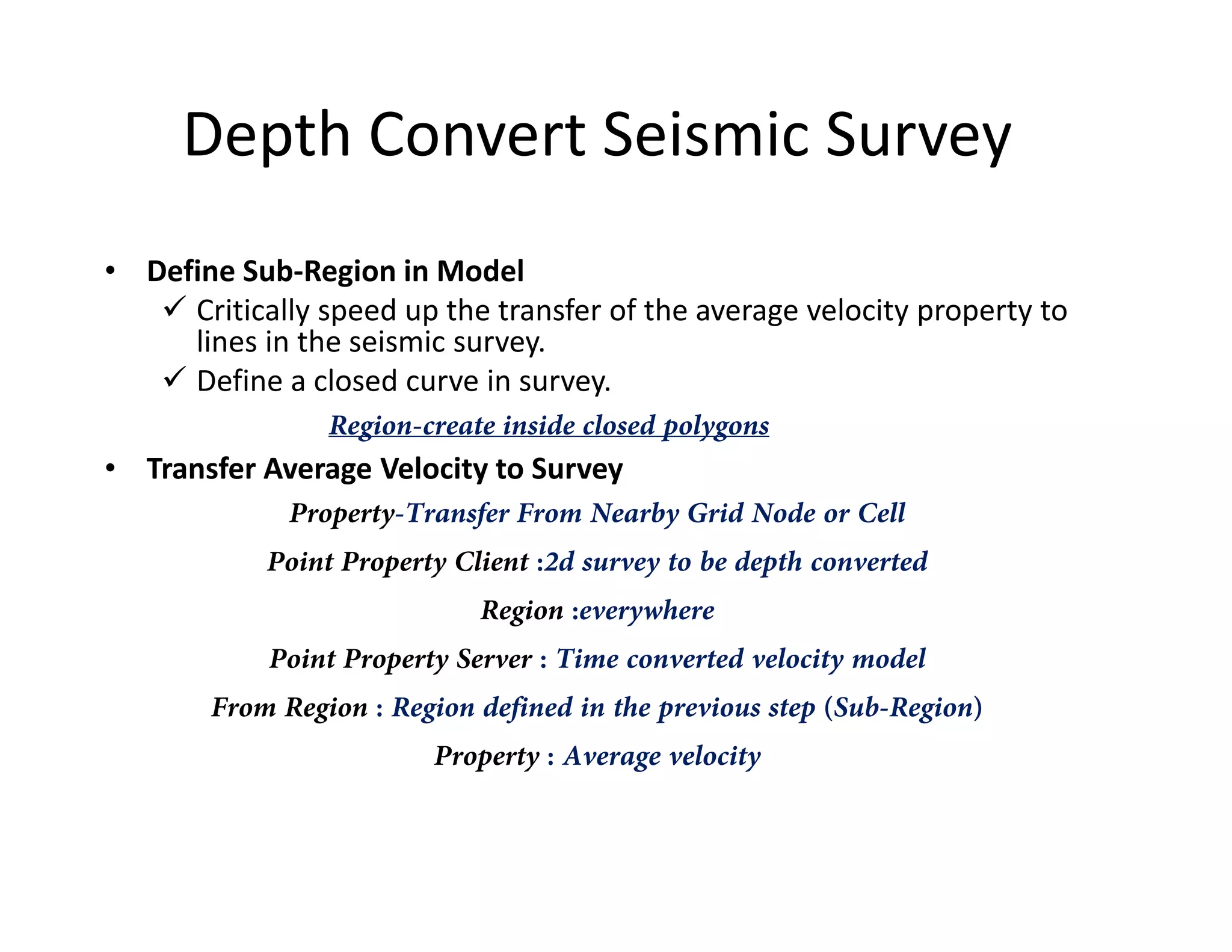 Depth Convert Seismic Survey
• Define Sub-Region in Model
Critically speed up the transfer of the average velocity property to
lines in the seismic survey.
Define a closed curve in survey.
Region-create inside closed polygons
• Transfer Average Velocity to Survey• Transfer Average Velocity to Survey
Property-Transfer From Nearby Grid Node or Cell
Point Property Client :2d survey to be depth converted
Region :everywhere
Point Property Server : Time converted velocity model
From Region : Region defined in the previous step (Sub-Region)
Property : Average velocity
 