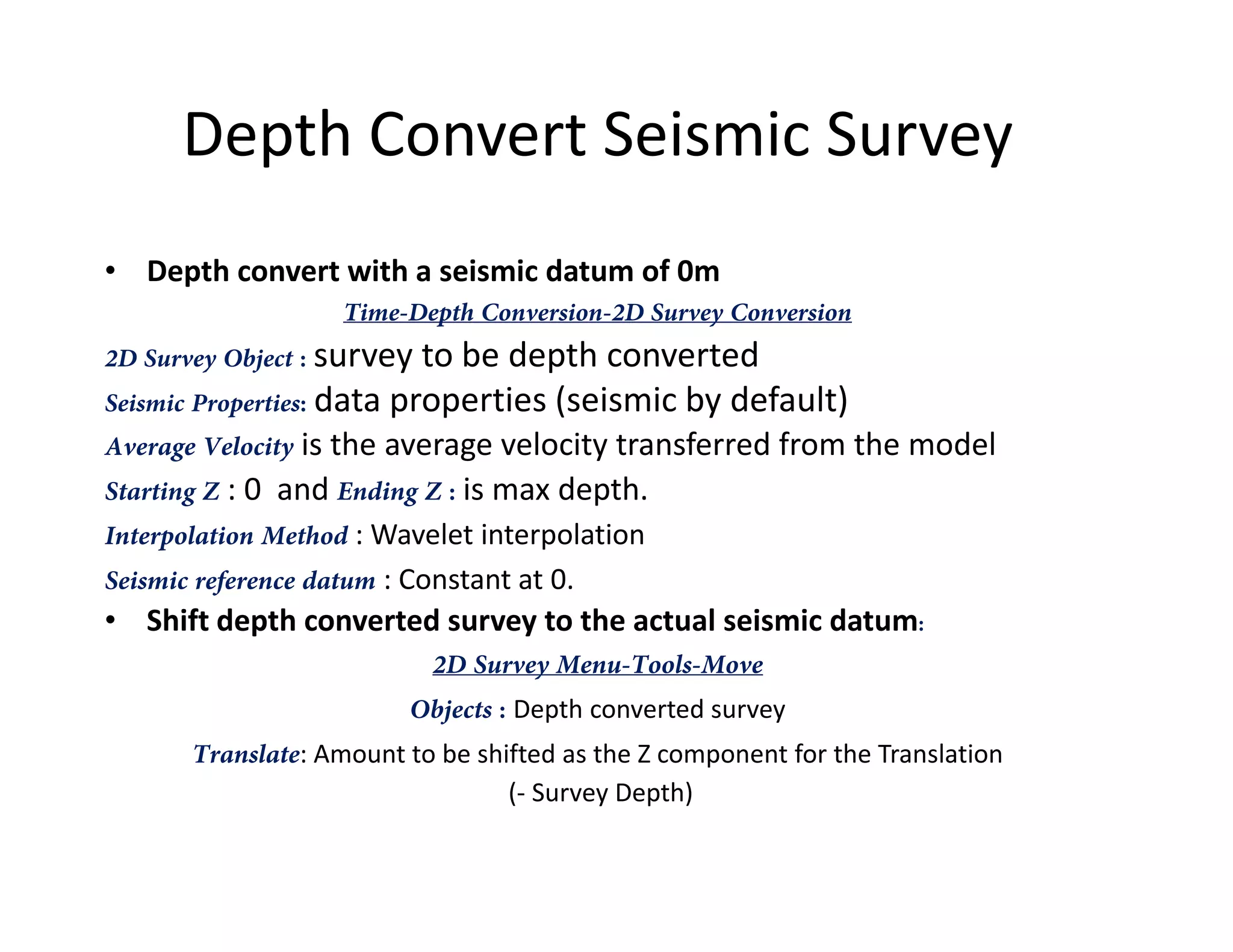 Depth Convert Seismic Survey
• Depth convert with a seismic datum of 0m
Time-Depth Conversion-2D Survey Conversion
2D Survey Object : survey to be depth converted
Seismic Properties: data properties (seismic by default)
Average Velocity is the average velocity transferred from the model
Starting Z : 0 and Ending Z : is max depth.Starting Z : 0 and Ending Z : is max depth.
Interpolation Method : Wavelet interpolation
Seismic reference datum : Constant at 0.
• Shift depth converted survey to the actual seismic datum:
2D Survey Menu-Tools-Move
Objects : Depth converted survey
Translate: Amount to be shifted as the Z component for the Translation
(- Survey Depth)
 