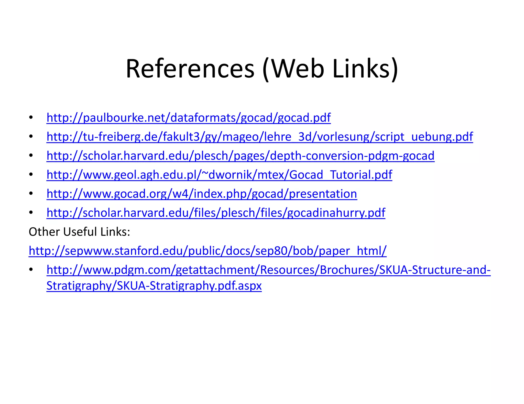 References (Web Links)
• http://paulbourke.net/dataformats/gocad/gocad.pdf
• http://tu-freiberg.de/fakult3/gy/mageo/lehre_3d/vorlesung/script_uebung.pdf
• http://scholar.harvard.edu/plesch/pages/depth-conversion-pdgm-gocad
• http://www.geol.agh.edu.pl/~dwornik/mtex/Gocad_Tutorial.pdf
• http://www.gocad.org/w4/index.php/gocad/presentation
• http://scholar.harvard.edu/files/plesch/files/gocadinahurry.pdf
Other Useful Links:
http://sepwww.stanford.edu/public/docs/sep80/bob/paper_html/
• http://www.pdgm.com/getattachment/Resources/Brochures/SKUA-Structure-and-
Stratigraphy/SKUA-Stratigraphy.pdf.aspx
 