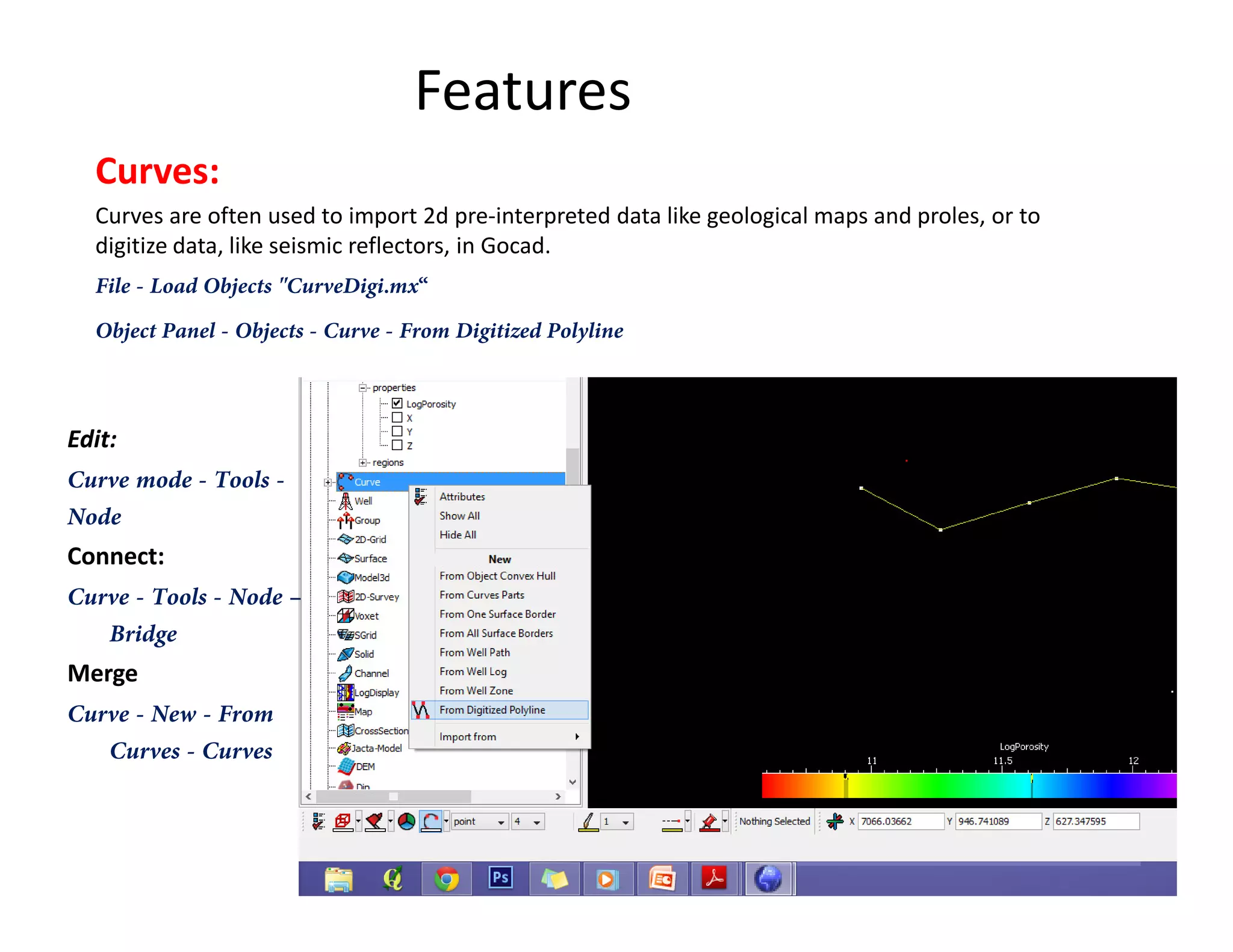 Features
Curves:
Curves are often used to import 2d pre-interpreted data like geological maps and proles, or to
digitize data, like seismic reflectors, in Gocad.
File - Load Objects "CurveDigi.mx“
Object Panel - Objects - Curve - From Digitized Polyline
Edit:
Curve mode - Tools -Curve mode - Tools -
Node
Connect:
Curve - Tools - Node –
Bridge
Merge
Curve - New - From
Curves - Curves
 