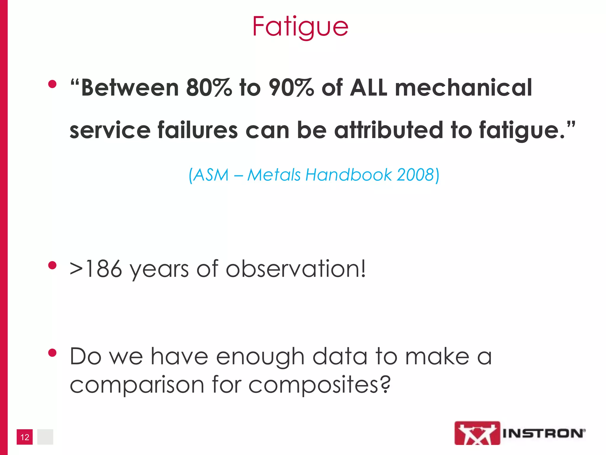 12
Fatigue
• “Between 80% to 90% of ALL mechanical
service failures can be attributed to fatigue.”
(ASM – Metals Handbook 2008)
• >186 years of observation!
• Do we have enough data to make a
comparison for composites?
 