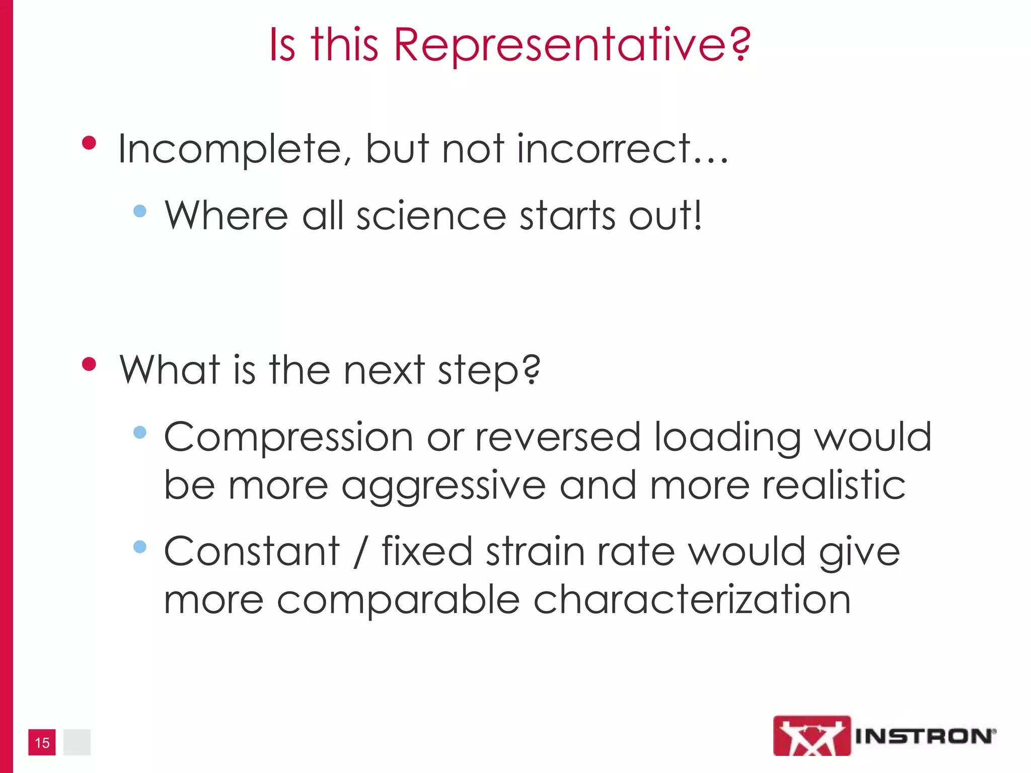 15
Is this Representative?
• Incomplete, but not incorrect…
• Where all science starts out!
• What is the next step?
• Compression or reversed loading would
be more aggressive and more realistic
• Constant / fixed strain rate would give
more comparable characterization
 