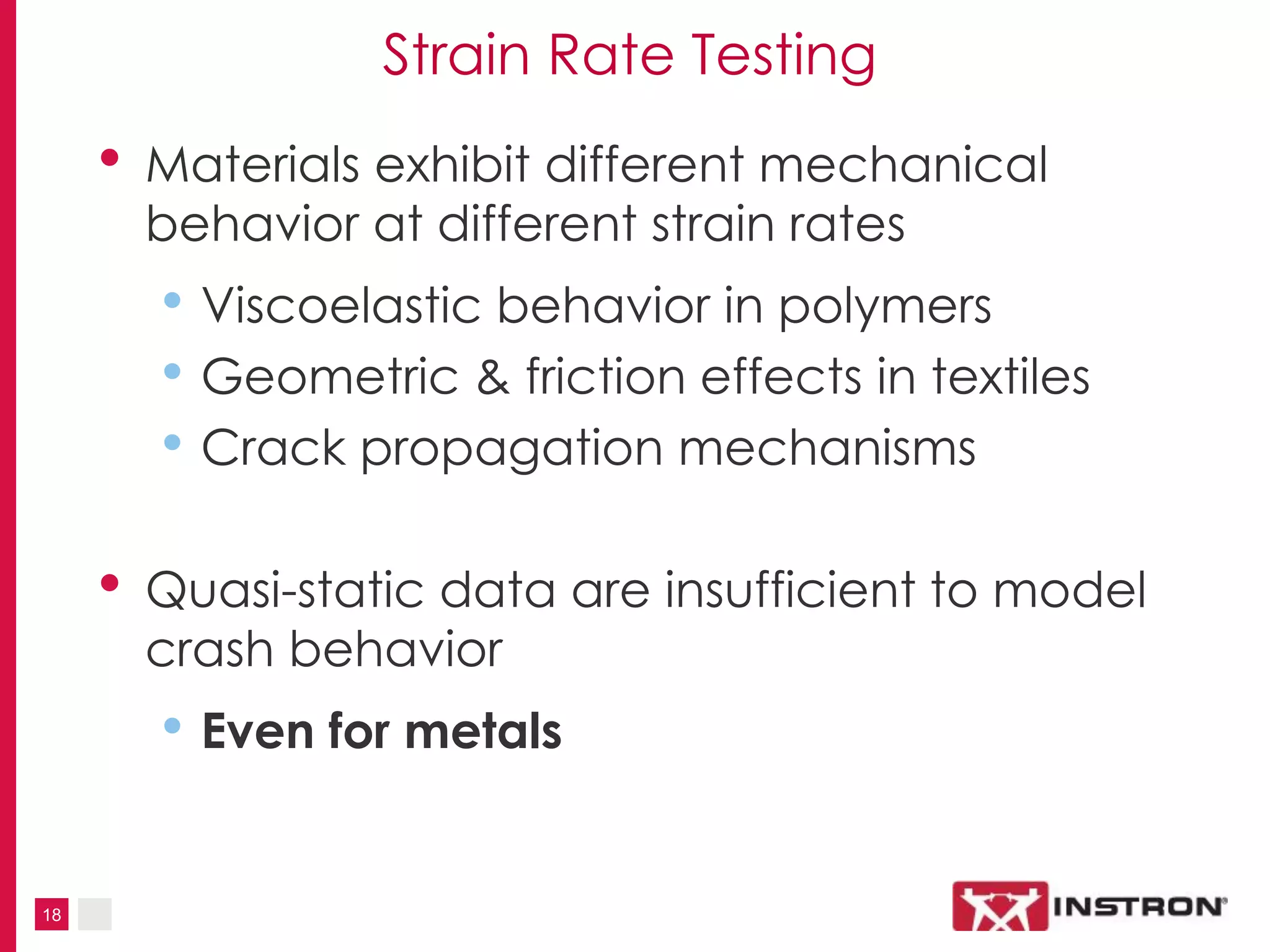 18
Strain Rate Testing
• Materials exhibit different mechanical
behavior at different strain rates
• Viscoelastic behavior in polymers
• Geometric & friction effects in textiles
• Crack propagation mechanisms
• Quasi-static data are insufficient to model
crash behavior
• Even for metals
 