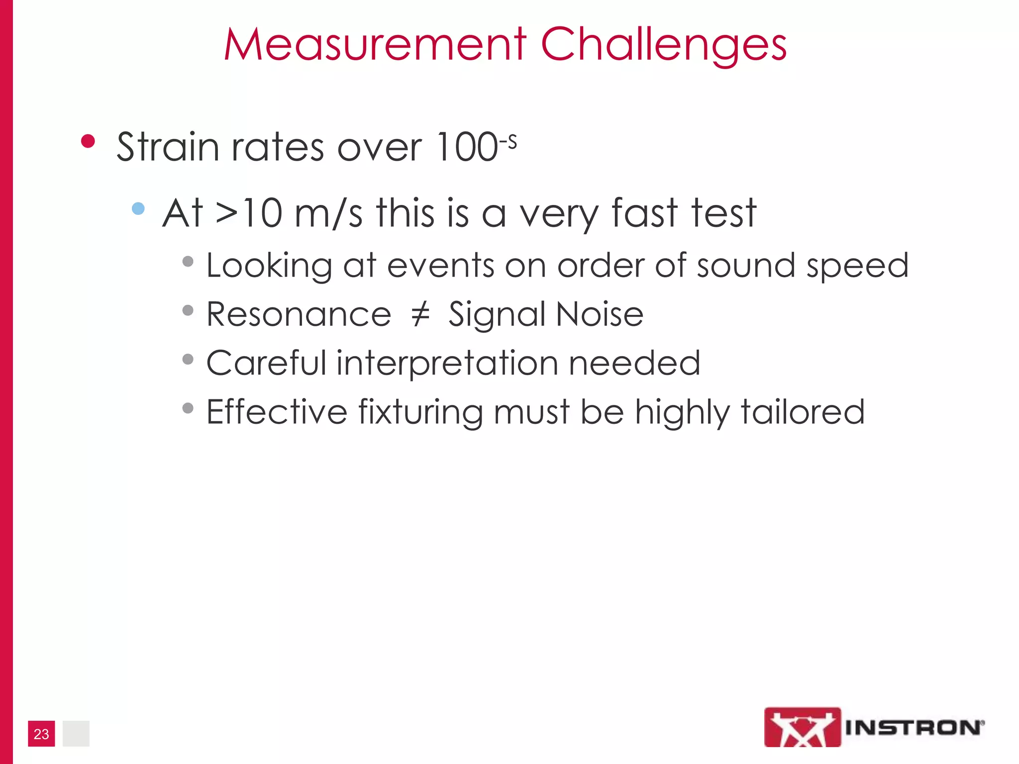 23
Measurement Challenges
• Strain rates over 100-s
• At >10 m/s this is a very fast test
• Looking at events on order of sound speed
• Resonance ≠ Signal Noise
• Careful interpretation needed
• Effective fixturing must be highly tailored
 
