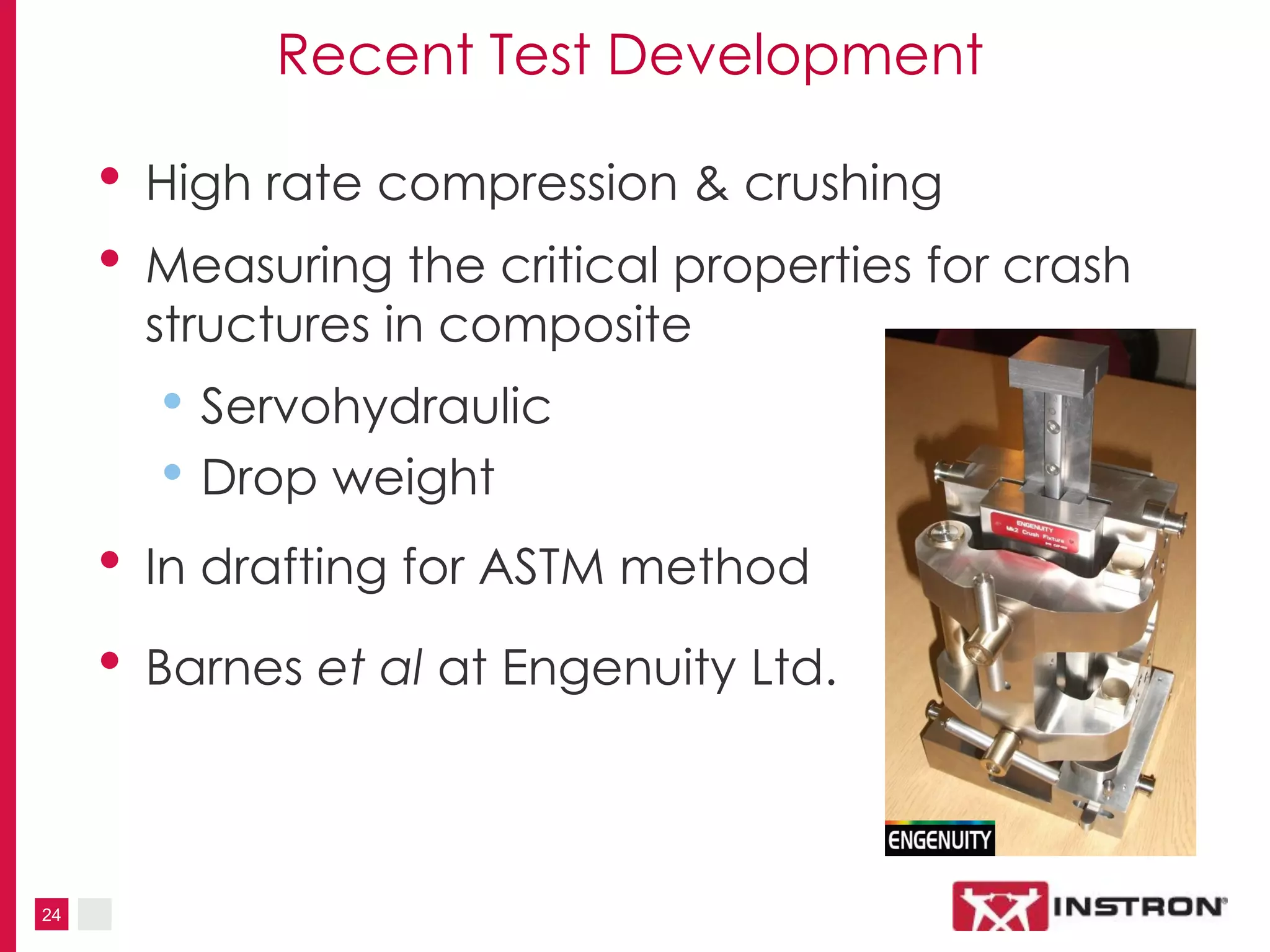 24
Recent Test Development
• High rate compression & crushing
• Measuring the critical properties for crash
structures in composite
• Servohydraulic
• Drop weight
• In drafting for ASTM method
• Barnes et al at Engenuity Ltd.
 