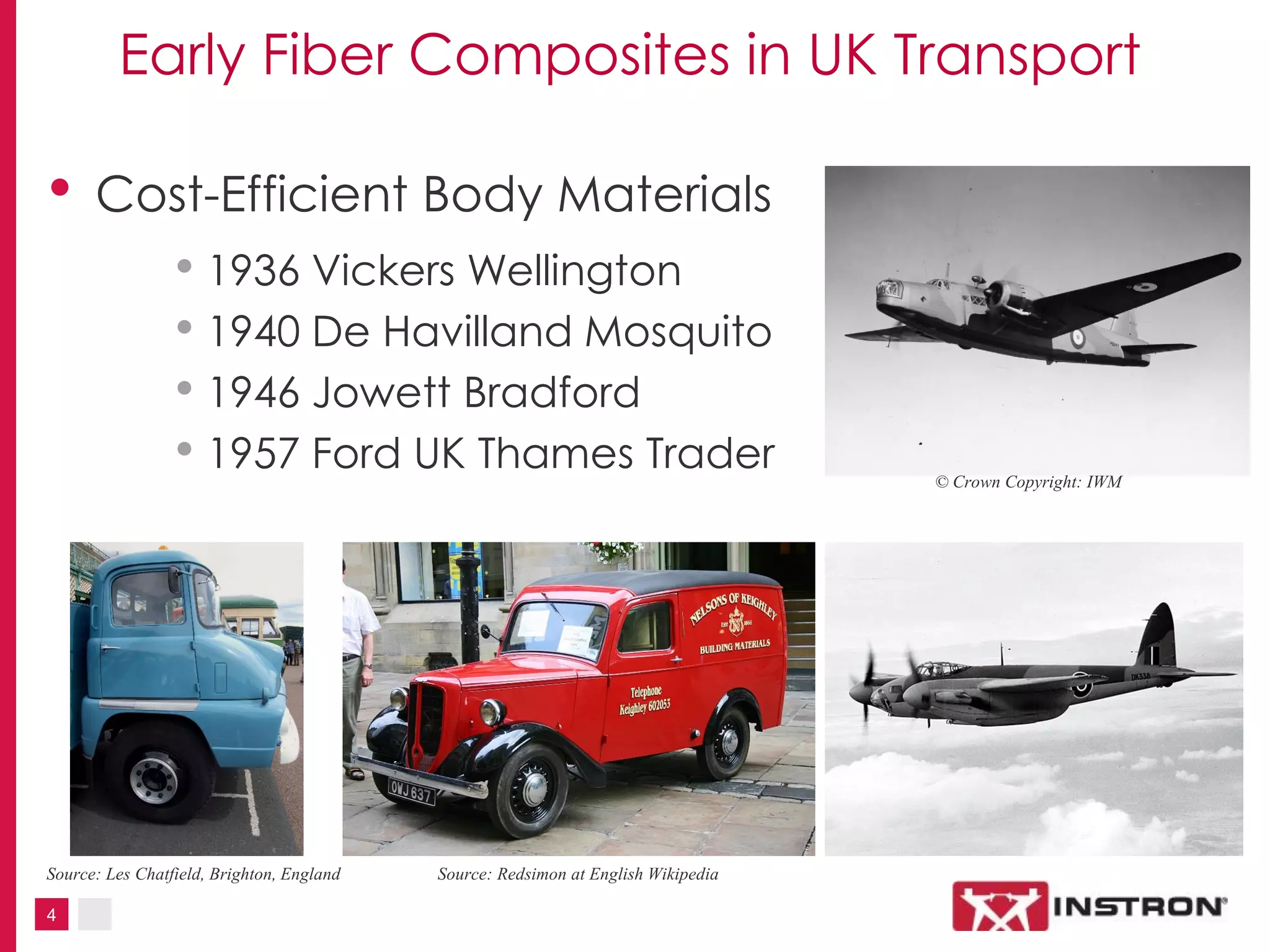 4
Early Fiber Composites in UK Transport
• Cost-Efficient Body Materials
• 1936 Vickers Wellington
• 1940 De Havilland Mosquito
• 1946 Jowett Bradford
• 1957 Ford UK Thames Trader © Crown Copyright: IWM
Source: Redsimon at English WikipediaSource: Les Chatfield, Brighton, England
 