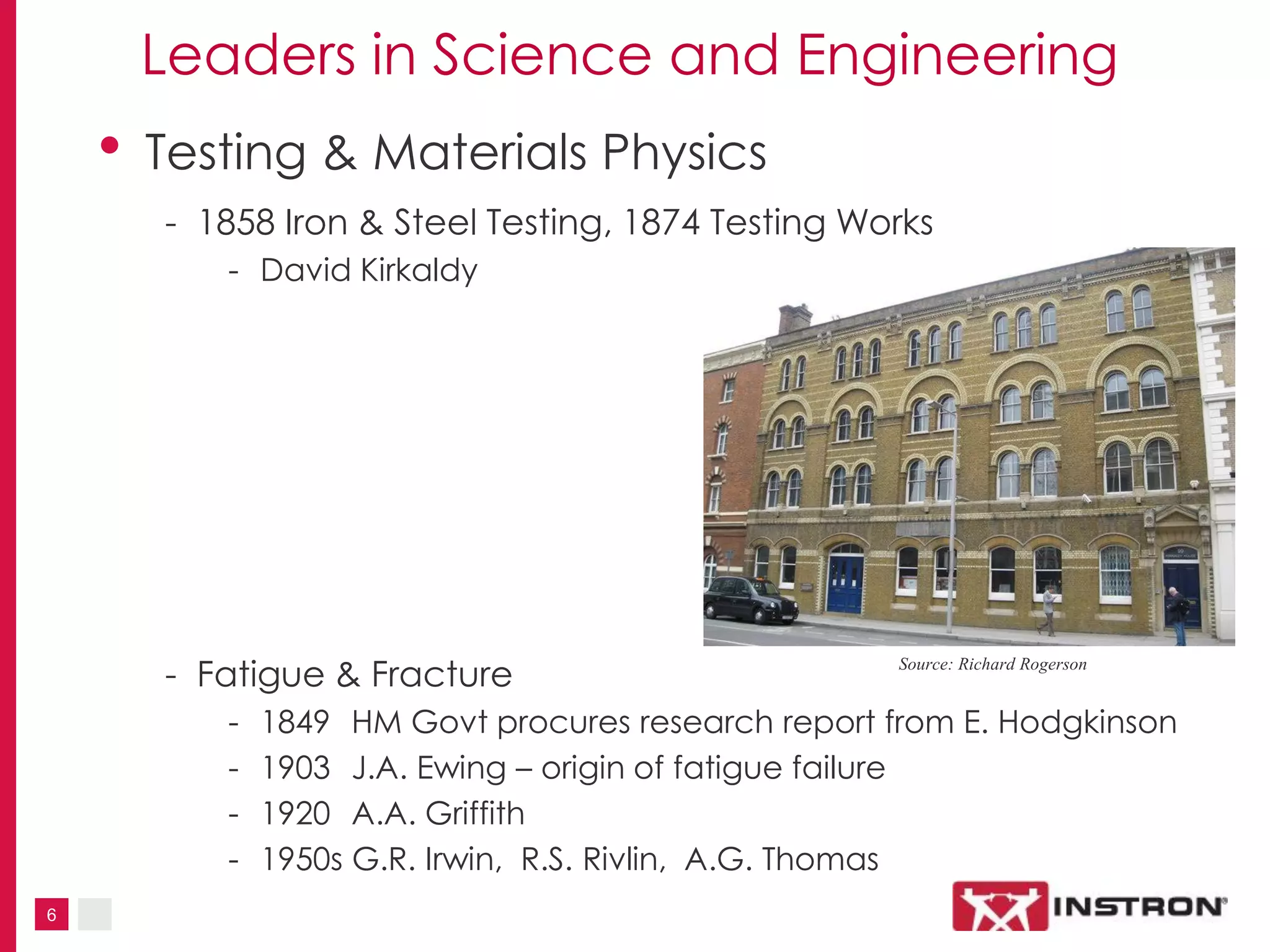 6
Leaders in Science and Engineering
• Testing & Materials Physics
- 1858 Iron & Steel Testing, 1874 Testing Works
- David Kirkaldy
- Fatigue & Fracture
- 1849 HM Govt procures research report from E. Hodgkinson
- 1903 J.A. Ewing – origin of fatigue failure
- 1920 A.A. Griffith
- 1950s G.R. Irwin, R.S. Rivlin, A.G. Thomas
Source: Richard Rogerson
 