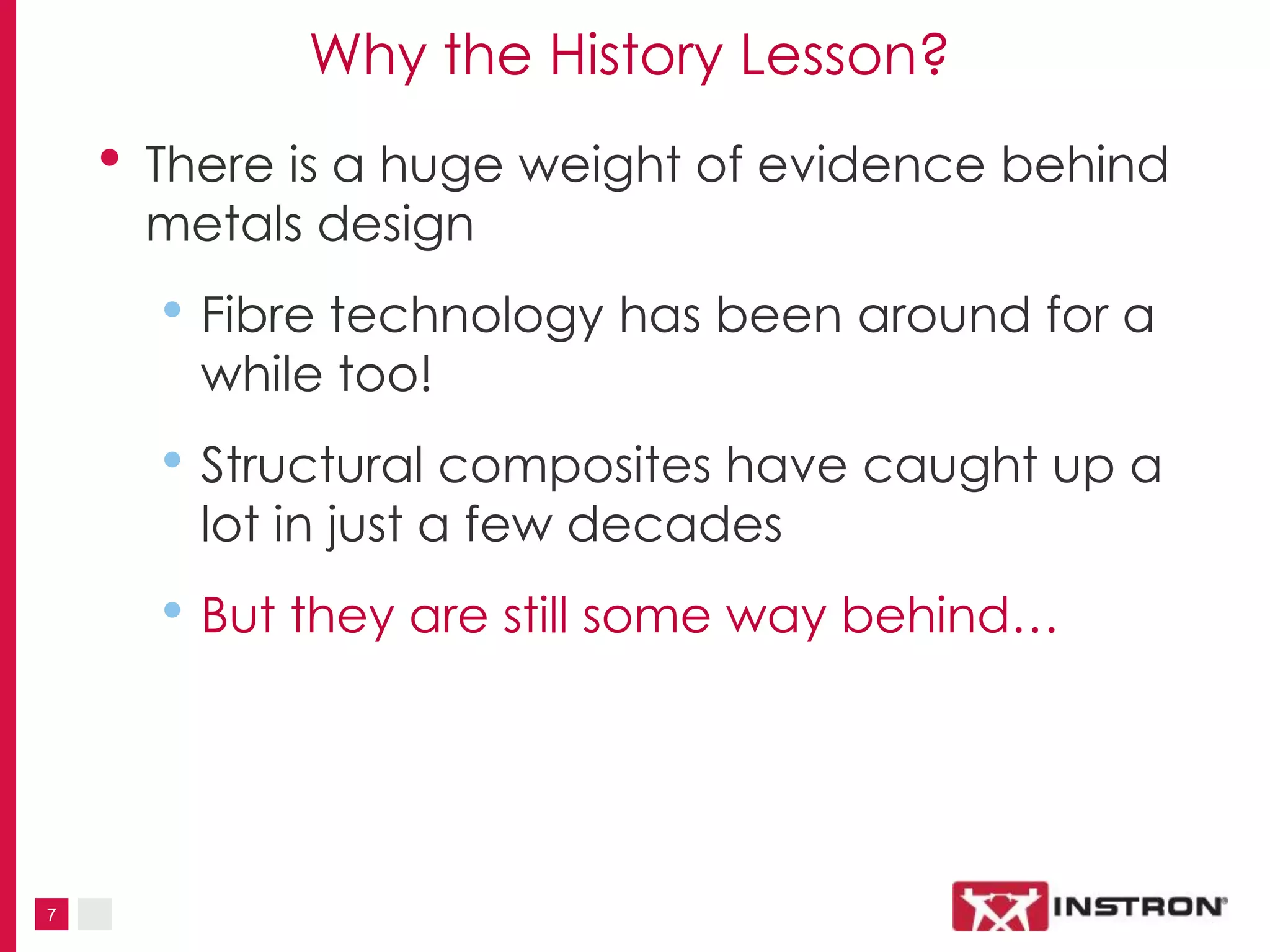 7
Why the History Lesson?
• There is a huge weight of evidence behind
metals design
• Fibre technology has been around for a
while too!
• Structural composites have caught up a
lot in just a few decades
• But they are still some way behind…
 