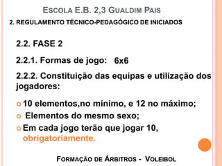 ESCOLA E.B. 2,3 GUALDIM PAIS
 10 elementos,no mínimo, e 12 no máximo;
 Elementos do mesmo sexo;
 Em cada jogo terão que jogar 10,
obrigatoriamente.
FORMAÇÃO DE ÁRBITROS - VOLEIBOL
2. REGULAMENTO TÉCNICO-PEDAGÓGICO DE INICIADOS
2.2. FASE 2
2.2.1. Formas de jogo: 6x6
2.2.2. Constituição das equipas e utilização dos
jogadores:
 