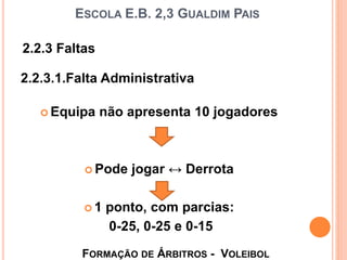 ESCOLA E.B. 2,3 GUALDIM PAIS
 Equipa não apresenta 10 jogadores
 Pode jogar ↔ Derrota
 1 ponto, com parcias:
0-25, 0-25 e 0-15
FORMAÇÃO DE ÁRBITROS - VOLEIBOL
2.2.3 Faltas
2.2.3.1.Falta Administrativa
 