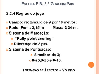 ESCOLA E.B. 2,3 GUALDIM PAIS
 Campo: rectângulo de 9 por 18 metros;
 Rede: Fem.: 2,15 m Masc: 2,24 m;
 Sistema de Marcação:
 “Rally point scoring”;
 Diferença de 2 pts.
 Sistema de Pontuação:
 à melhor de 3;
 0-25,0-25 e 0-15.
FORMAÇÃO DE ÁRBITROS - VOLEIBOL
2.2.4 Regras do jogo
 