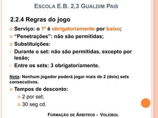 ESCOLA E.B. 2,3 GUALDIM PAIS
 Serviço: o 1º é obrigatoriamente por baixo;
 “Penetrações”: não são permitidas;
 Substituições:
 Durante o set: não são permitidas, excepto por
lesão;
 Entre os sets: 3 obrigatoriamente.
Nota: Nenhum jogador poderá jogar mais de 2 (dois) sets
consecutivos.
 Tempos de desconto:
 2 por set;
 30 seg cd.
2.2.4 Regras do jogo
FORMAÇÃO DE ÁRBITROS - VOLEIBOL
 
