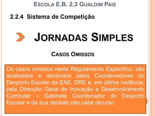2.2.4 Sistema de Competição
JORNADAS SIMPLES
FORMAÇÃO DE ÁRBITROS - VOLEIBOL
ESCOLA E.B. 2,3 GUALDIM PAIS
CASOS OMISSOS
Os casos omissos neste Regulamento Específico, são
analisados e resolvidos pelos Coordenadores do
Desporto Escolar da EAE, DRE e, em última instância,
pela Direcção Geral de Inovação e Desenvolvimento
Curricular – Gabinete Coordenador do Desporto
Escolar e da sua decisão não cabe recurso.
 