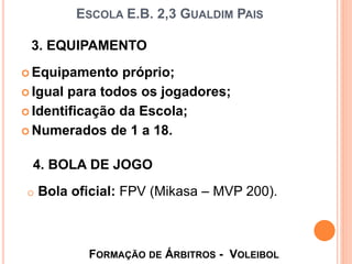  Equipamento próprio;
 Igual para todos os jogadores;
 Identificação da Escola;
 Numerados de 1 a 18.
3. EQUIPAMENTO
ESCOLA E.B. 2,3 GUALDIM PAIS
FORMAÇÃO DE ÁRBITROS - VOLEIBOL
4. BOLA DE JOGO
o Bola oficial: FPV (Mikasa – MVP 200).
 