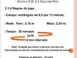 ESCOLA E.B. 2,3 GUALDIM PAIS
 Campo: rectângulo de 6,5 por 13 metros;
 Rede: Fem.: 2,15 m Masc: 2,24 m;
 Tempo: 30 minutos
3x10
2 min intervalo
Nota: A jogada que estiver a decorrer não deve ser
interrompida ao sinal do cronometrista até conclusão da mesma.
FORMAÇÃO DE ÁRBITROS - VOLEIBOL
2.1.4 Regras do jogo
 