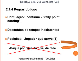 ESCOLA E.B. 2,3 GUALDIM PAIS
 Pontuação: contínua - “rally point
scoring”;
 Descontos de tempo: inexistentes
 Posições: Jogador que serve (1)
2.1.4 Regras do jogo
Ataque por cima do nível da rede
FORMAÇÃO DE ÁRBITROS - VOLEIBOL
 