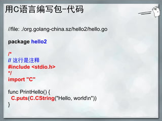 用C语言编写包-代码

//file: ./org.golang-china.sz/hello2/hello.go

package hello2

/*
// 这行是注释
#include <stdio.h>
*/
import "C"

func PrintHello() {
  C.puts(C.CString("Hello, worldn"))
}
 