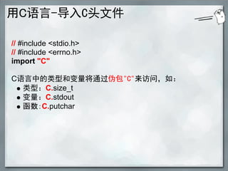 用C语言-导入C头文件

// #include <stdio.h>
// #include <errno.h>
import "C"

C语言中的类型和变量将通过伪包"C"来访问，如：
  类型：C.size_t
  变量：C.stdout
  函数：C.putchar
 