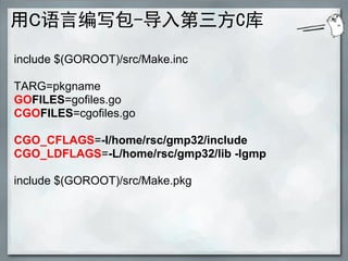 用C语言编写包-导入第三方C库
include $(GOROOT)/src/Make.inc

TARG=pkgname
GOFILES=gofiles.go
CGOFILES=cgofiles.go

CGO_CFLAGS=-I/home/rsc/gmp32/include
CGO_LDFLAGS=-L/home/rsc/gmp32/lib -lgmp

include $(GOROOT)/src/Make.pkg
 