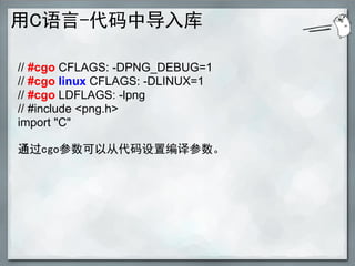 用C语言-代码中导入库

// #cgo CFLAGS: -DPNG_DEBUG=1
// #cgo linux CFLAGS: -DLINUX=1
// #cgo LDFLAGS: -lpng
// #include <png.h>
import "C"

通过cgo参数可以从代码设置编译参数。
 