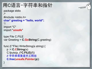 用C语言-字符串和指针
package stdio
/*
#include <stdio.h>
char* greeting = "hello, world";
*/
import "C"
import "unsafe"

type File C.FILE
var Greeting = C.GoString(C.greeting)

func (f *File) WriteString(s string) {
  p := C.CString(s)
  C.fputs(p, (*C.FILE)(f))
  // 字符串需要是手工释放
  C.free(unsafe.Pointer(p))
}
 