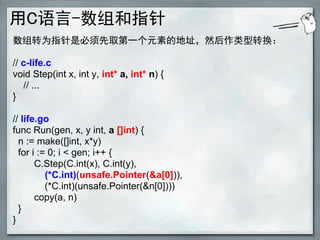 用C语言-数组和指针
数组转为指针是必须先取第一个元素的地址，然后作类型转换：

// c-life.c
void Step(int x, int y, int* a, int* n) {
   // ...
}

// life.go
func Run(gen, x, y int, a []int) {
  n := make([]int, x*y)
  for i := 0; i < gen; i++ {
       C.Step(C.int(x), C.int(y),
          (*C.int)(unsafe.Pointer(&a[0])),
          (*C.int)(unsafe.Pointer(&n[0])))
       copy(a, n)
  }
}
 