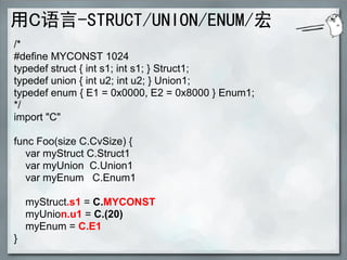 用C语言-STRUCT/UNION/ENUM/宏
/*
#define MYCONST 1024
typedef struct { int s1; int s1; } Struct1;
typedef union { int u2; int u2; } Union1;
typedef enum { E1 = 0x0000, E2 = 0x8000 } Enum1;
*/
import "C"

func Foo(size C.CvSize) {
  var myStruct C.Struct1
  var myUnion C.Union1
  var myEnum C.Enum1

    myStruct.s1 = C.MYCONST
    myUnion.u1 = C.(20)
    myEnum = C.E1
}
 