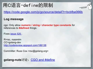 用C语言-define的限制
https://code.google.com/p/go/source/detail?r=bcbfbe066b

Log message
cgo: Only allow numeric / string / character type constants for
references to #defined things.

Fixes issue 520 .

R=rsc, rsaarelm
CC=golang-dev
http://codereview.appspot.com/186138

Committer: Russ Cox <rsc@golang.org>


golang-nuts讨论：CGO and #define
 