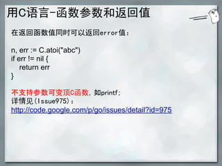 用C语言-函数参数和返回值
在返回函数值同时可以返回error值：

n, err := C.atoi("abc")
if err != nil {
    return err
}

不支持参数可变顶C函数，如printf；
详情见(Issue975)：
http://code.google.com/p/go/issues/detail?id=975
 