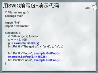 用SWIG编写包-演示代码
/* File: runme.go */
package main

import "fmt"
import "./example"

func main() {
  // Call our gcd() function
  x, y := 42, 105
  g := example.Gcd(x, y)
  fmt.Println("The gcd of", x, "and", y, "is", g)

    fmt.Println("Foo =", example.GetFoo())
    example.SetFoo(3.1415926)
    fmt.Println("Foo =", example.GetFoo())
}
 