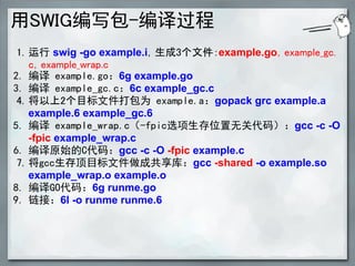 用SWIG编写包-编译过程
 1. 运行 swig -go example.i，生成3个文件：example.go，example_gc.
    c，example_wrap.c
2. 编译 example.go：6g example.go
3. 编译 example_gc.c：6c example_gc.c
 4. 将以上2个目标文件打包为 example.a：gopack grc example.a
    example.6 example_gc.6
5. 编译 example_wrap.c（-fpic选项生存位置无关代码）：gcc -c -O
    -fpic example_wrap.c
6. 编译原始的C代码：gcc -c -O -fpic example.c
 7. 将gcc生存顶目标文件做成共享库：gcc -shared -o example.so
    example_wrap.o example.o
8. 编译GO代码：6g runme.go
9. 链接：6l -o runme runme.6
 