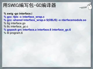 用SWIG编写包-GC编译器
% swig -go interface.i
% gcc -fpic -c interface_wrap.c
% gcc -shared interface_wrap.o $(OBJS) -o nterfacemodule.so
% 6g interface.go
% 6c interface_gc.c
% gopack grc interface.a interface.6 interface_gc.6
% 6l program.6
 