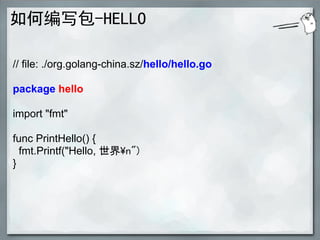 如何编写包-HELLO

// file: ./org.golang-china.sz/hello/hello.go

package hello

import "fmt"

func PrintHello() {
  fmt.Printf("Hello, 世界n")
}
 
