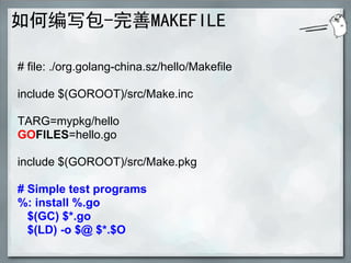 如何编写包-完善MAKEFILE

# file: ./org.golang-china.sz/hello/Makefile

include $(GOROOT)/src/Make.inc

TARG=mypkg/hello
GOFILES=hello.go

include $(GOROOT)/src/Make.pkg

# Simple test programs
%: install %.go
  $(GC) $*.go
  $(LD) -o $@ $*.$O
 