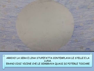 ARRIVO’ LA SERA E LINA STUPEFATTA CONTEMPLAVA LE STELLE E LA
LUNA.
ERANO COSI’ VICINE CHE LE SEMBRAVA QUASI DI POTERLE TOCCARE
 