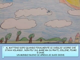 AL MATTINO DOPO QUANDO FINALMENTE SI SVEGLIO’ SCOPRI’ CHE
STAVA VOLANDO , NON PIU’ SUL MARE MA SU PRATI, COLLINE, FIUMI
E CASE.
UN MONDO NUOVO SI APRIVA AI SUOI OCCHI.
 