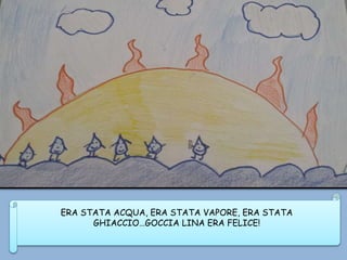 ERA STATA ACQUA, ERA STATA VAPORE, ERA STATA
GHIACCIO…GOCCIA LINA ERA FELICE!
 