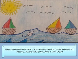 UNA CALDA MATTINA DI ESTATE, IL SOLE SPLENDEVA RADIOSO E SOLITARIO NEL CIELO
AZZURRO…ALCUNE BARCHE SOLCAVANO IL MARE CALMO
 
