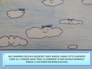 NELL’IMMENSO CIELO BLU INCONTRO’ TANTE AMICHE, ERANO TUTTE EVAPORATE
COME LEI. IL FREDDO LASSU’ PERO’ LE CONDENSO’ IN UNA NUVOLA MORBIDA E
BIANCA: IL SUO NOME ERA BIANCA NUVOLA
 