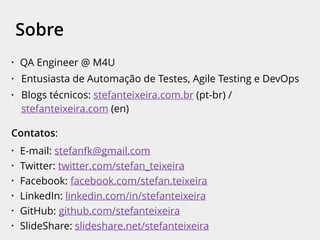 • QA Engineer @ M4U
• Entusiasta de Automação de Testes, Agile Testing e DevOps
• Blogs técnicos: stefanteixeira.com.br (pt-br) /
stefanteixeira.com (en)
Contatos:
• E-mail: stefanfk@gmail.com
• Twitter: twitter.com/stefan_teixeira
• Facebook: facebook.com/stefan.teixeira
• LinkedIn: linkedin.com/in/stefanteixeira
• GitHub: github.com/stefanteixeira
• SlideShare: slideshare.net/stefanteixeira
Sobre
 