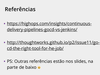 Referências
• https://highops.com/insights/continuous-
delivery-pipelines-gocd-vs-jenkins/
• http://thoughtworks.github.io/p2/issue11/go-
cd-the-right-tool-for-he-job/
• PS: Outras referências estão nos slides, na
parte de baixo 😃
 